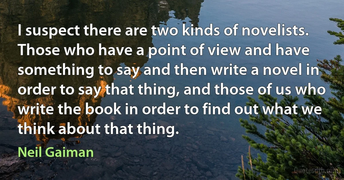 I suspect there are two kinds of novelists. Those who have a point of view and have something to say and then write a novel in order to say that thing, and those of us who write the book in order to find out what we think about that thing. (Neil Gaiman)