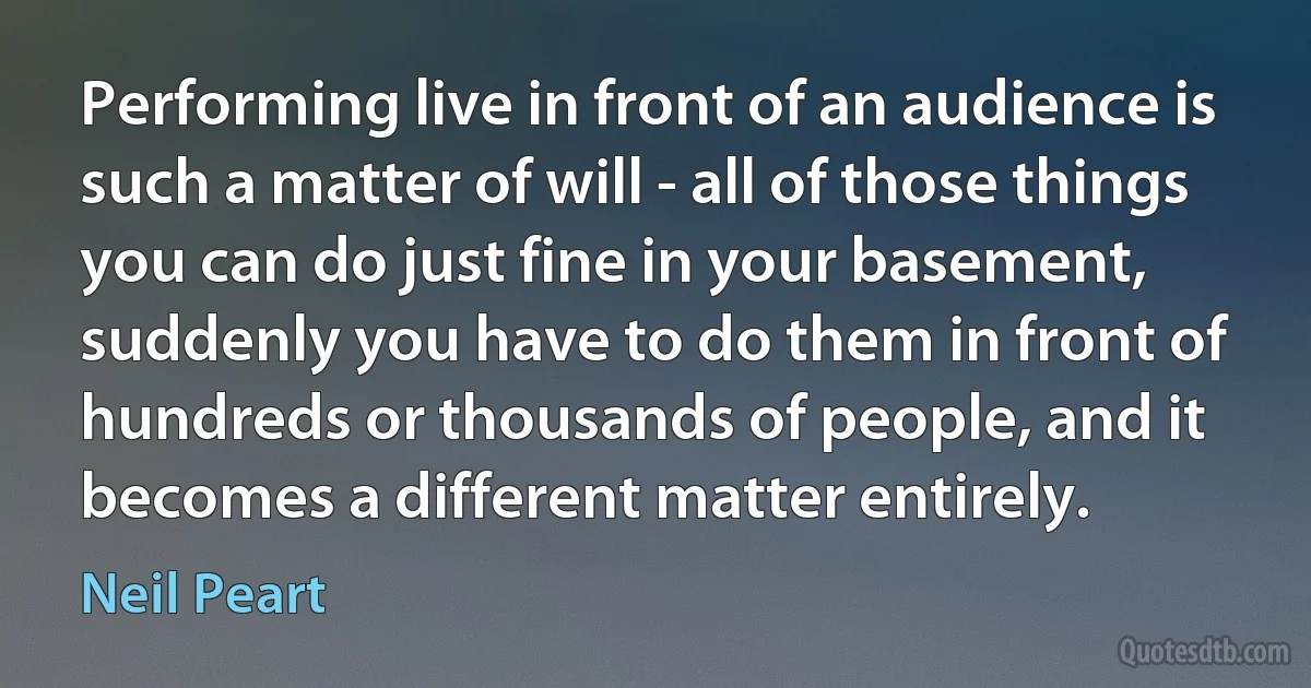 Performing live in front of an audience is such a matter of will - all of those things you can do just fine in your basement, suddenly you have to do them in front of hundreds or thousands of people, and it becomes a different matter entirely. (Neil Peart)