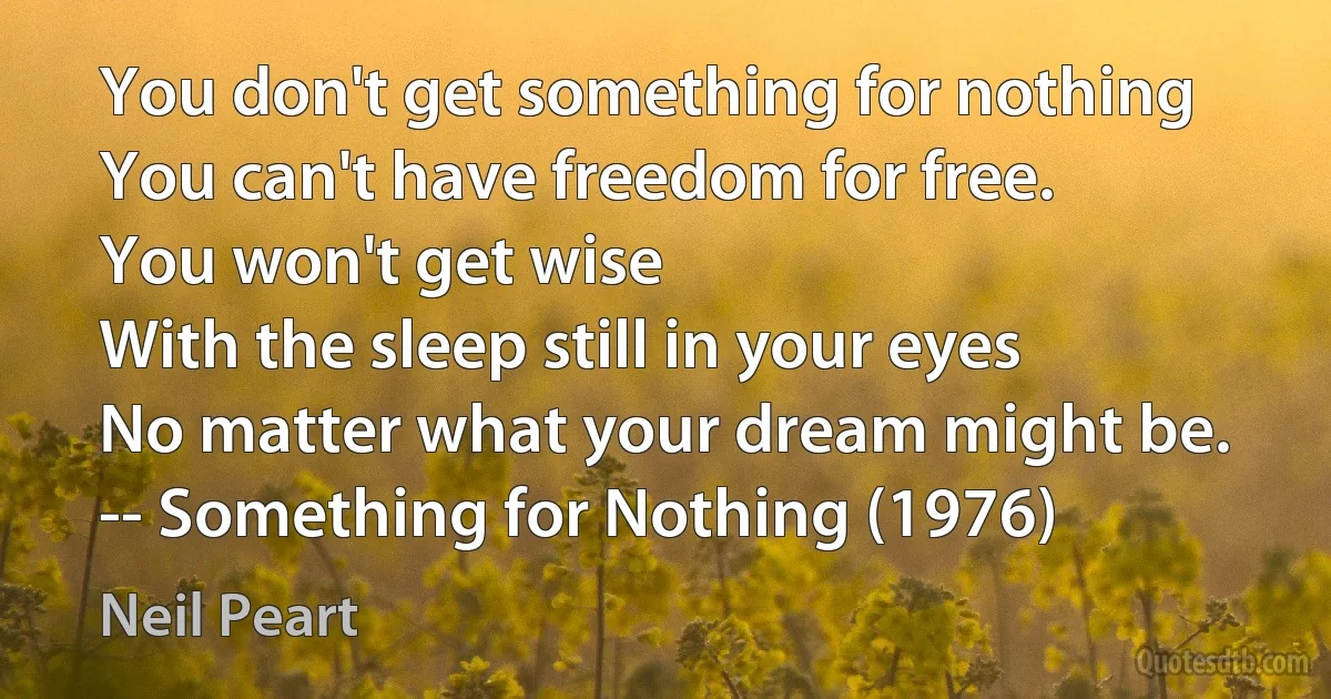 You don't get something for nothing
You can't have freedom for free.
You won't get wise
With the sleep still in your eyes
No matter what your dream might be.
-- Something for Nothing (1976) (Neil Peart)