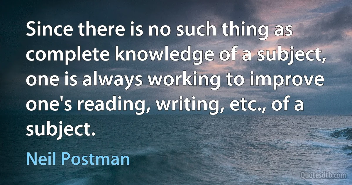 Since there is no such thing as complete knowledge of a subject, one is always working to improve one's reading, writing, etc., of a subject. (Neil Postman)