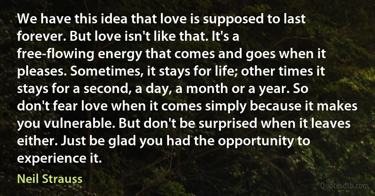 We have this idea that love is supposed to last forever. But love isn't like that. It's a free-flowing energy that comes and goes when it pleases. Sometimes, it stays for life; other times it stays for a second, a day, a month or a year. So don't fear love when it comes simply because it makes you vulnerable. But don't be surprised when it leaves either. Just be glad you had the opportunity to experience it. (Neil Strauss)