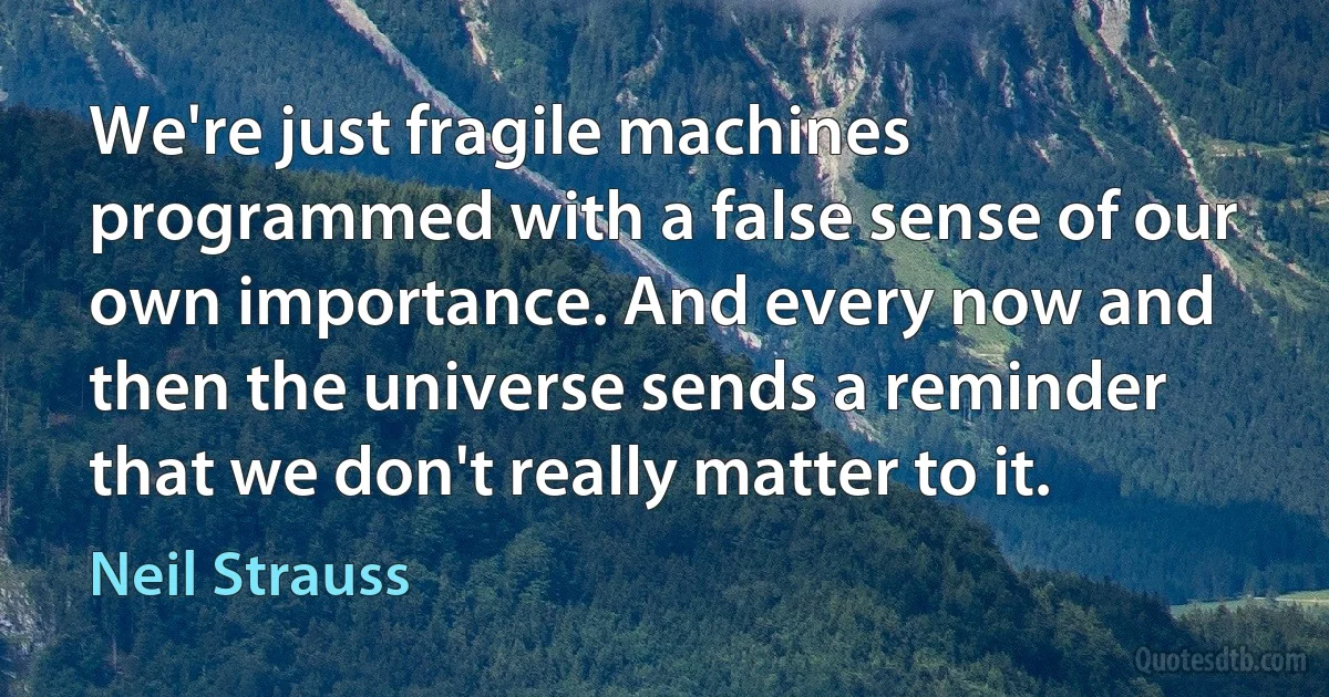 We're just fragile machines programmed with a false sense of our own importance. And every now and then the universe sends a reminder that we don't really matter to it. (Neil Strauss)