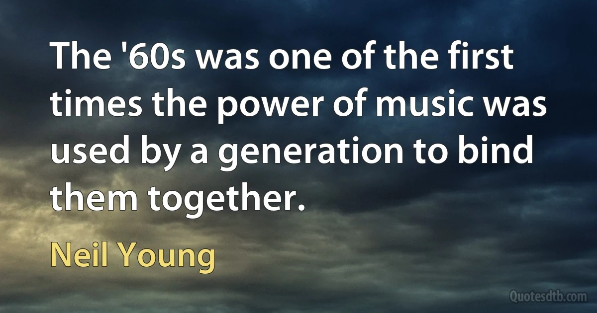 The '60s was one of the first times the power of music was used by a generation to bind them together. (Neil Young)