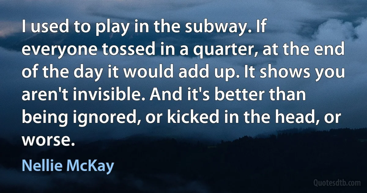 I used to play in the subway. If everyone tossed in a quarter, at the end of the day it would add up. It shows you aren't invisible. And it's better than being ignored, or kicked in the head, or worse. (Nellie McKay)