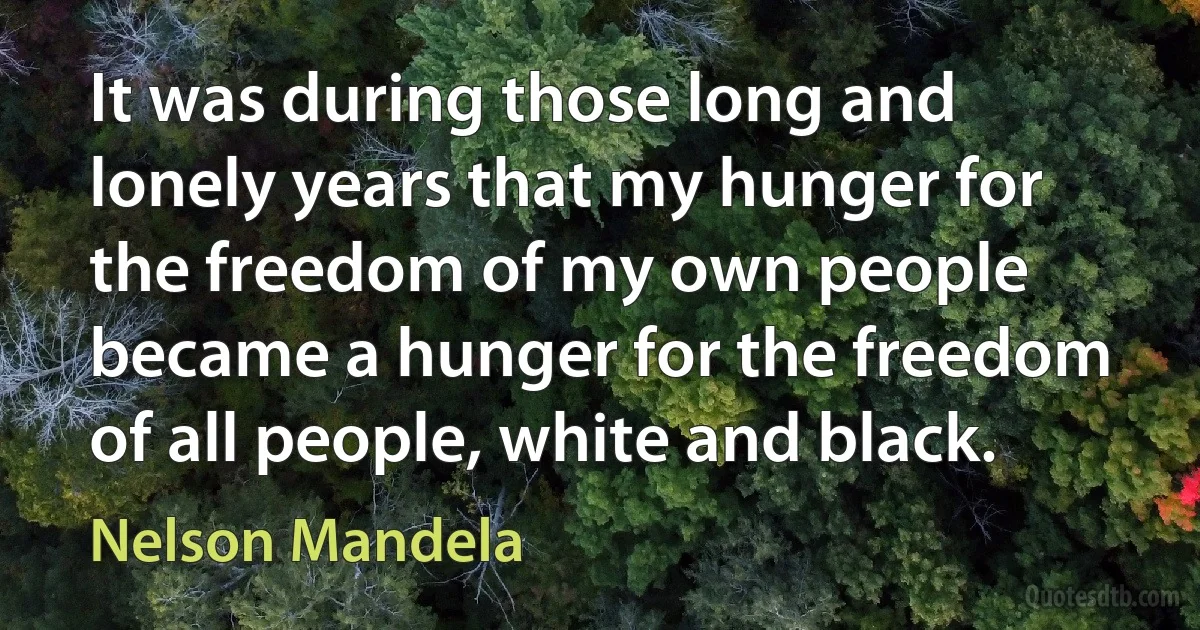 It was during those long and lonely years that my hunger for the freedom of my own people became a hunger for the freedom of all people, white and black. (Nelson Mandela)