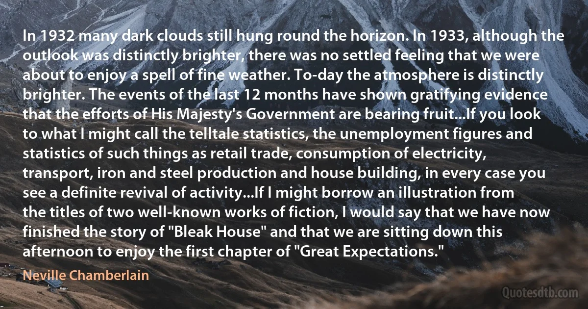 In 1932 many dark clouds still hung round the horizon. In 1933, although the outlook was distinctly brighter, there was no settled feeling that we were about to enjoy a spell of fine weather. To-day the atmosphere is distinctly brighter. The events of the last 12 months have shown gratifying evidence that the efforts of His Majesty's Government are bearing fruit...If you look to what I might call the telltale statistics, the unemployment figures and statistics of such things as retail trade, consumption of electricity, transport, iron and steel production and house building, in every case you see a definite revival of activity...If I might borrow an illustration from the titles of two well-known works of fiction, I would say that we have now finished the story of "Bleak House" and that we are sitting down this afternoon to enjoy the first chapter of "Great Expectations." (Neville Chamberlain)