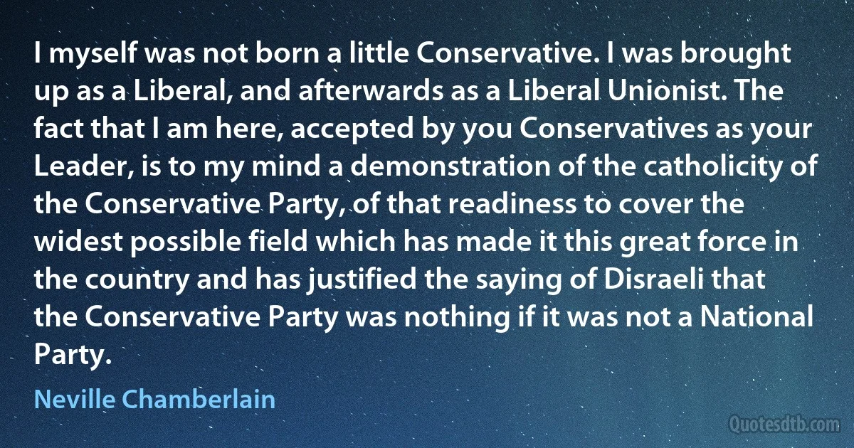 I myself was not born a little Conservative. I was brought up as a Liberal, and afterwards as a Liberal Unionist. The fact that I am here, accepted by you Conservatives as your Leader, is to my mind a demonstration of the catholicity of the Conservative Party, of that readiness to cover the widest possible field which has made it this great force in the country and has justified the saying of Disraeli that the Conservative Party was nothing if it was not a National Party. (Neville Chamberlain)