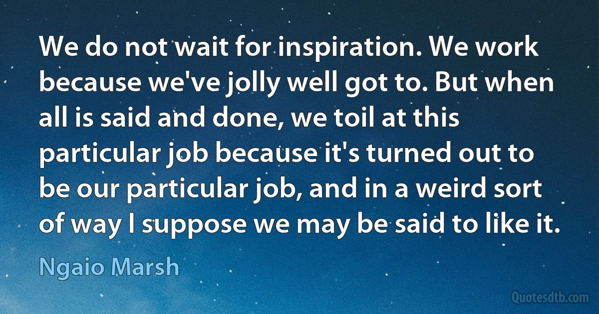 We do not wait for inspiration. We work because we've jolly well got to. But when all is said and done, we toil at this particular job because it's turned out to be our particular job, and in a weird sort of way I suppose we may be said to like it. (Ngaio Marsh)