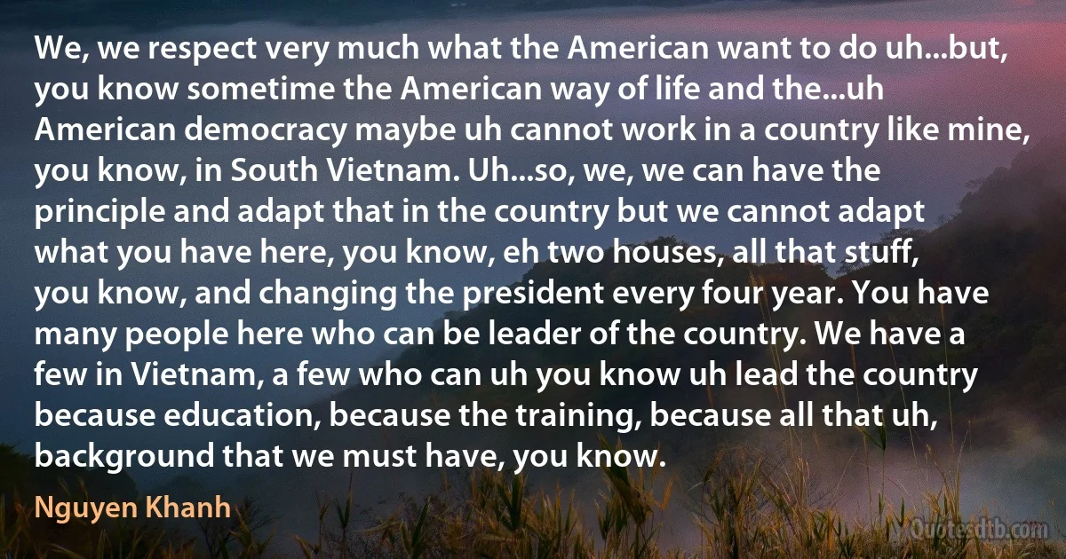 We, we respect very much what the American want to do uh...but, you know sometime the American way of life and the...uh American democracy maybe uh cannot work in a country like mine, you know, in South Vietnam. Uh...so, we, we can have the principle and adapt that in the country but we cannot adapt what you have here, you know, eh two houses, all that stuff, you know, and changing the president every four year. You have many people here who can be leader of the country. We have a few in Vietnam, a few who can uh you know uh lead the country because education, because the training, because all that uh, background that we must have, you know. (Nguyen Khanh)