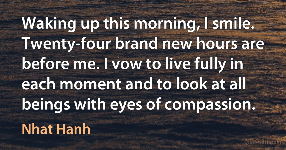 Waking up this morning, I smile. Twenty-four brand new hours are before me. I vow to live fully in each moment and to look at all beings with eyes of compassion. (Nhat Hanh)