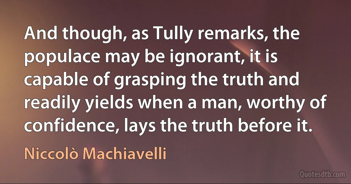 And though, as Tully remarks, the populace may be ignorant, it is capable of grasping the truth and readily yields when a man, worthy of confidence, lays the truth before it. (Niccolò Machiavelli)