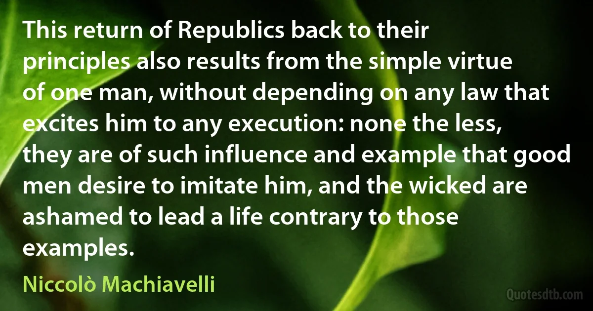 This return of Republics back to their principles also results from the simple virtue of one man, without depending on any law that excites him to any execution: none the less, they are of such influence and example that good men desire to imitate him, and the wicked are ashamed to lead a life contrary to those examples. (Niccolò Machiavelli)