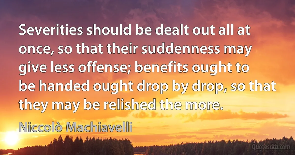 Severities should be dealt out all at once, so that their suddenness may give less offense; benefits ought to be handed ought drop by drop, so that they may be relished the more. (Niccolò Machiavelli)