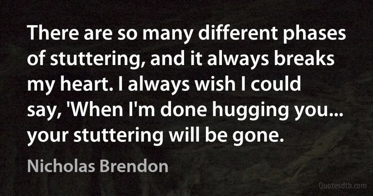 There are so many different phases of stuttering, and it always breaks my heart. I always wish I could say, 'When I'm done hugging you... your stuttering will be gone. (Nicholas Brendon)