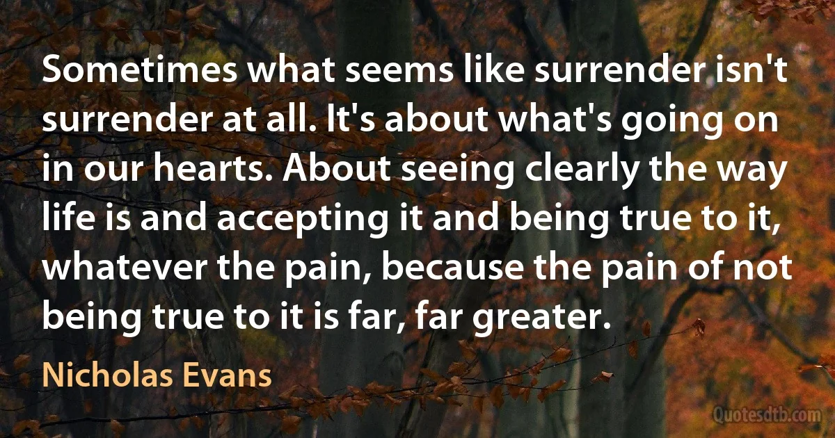 Sometimes what seems like surrender isn't surrender at all. It's about what's going on in our hearts. About seeing clearly the way life is and accepting it and being true to it, whatever the pain, because the pain of not being true to it is far, far greater. (Nicholas Evans)