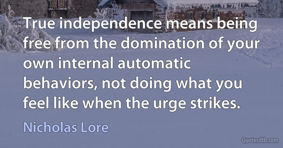 True independence means being free from the domination of your own internal automatic behaviors, not doing what you feel like when the urge strikes. (Nicholas Lore)