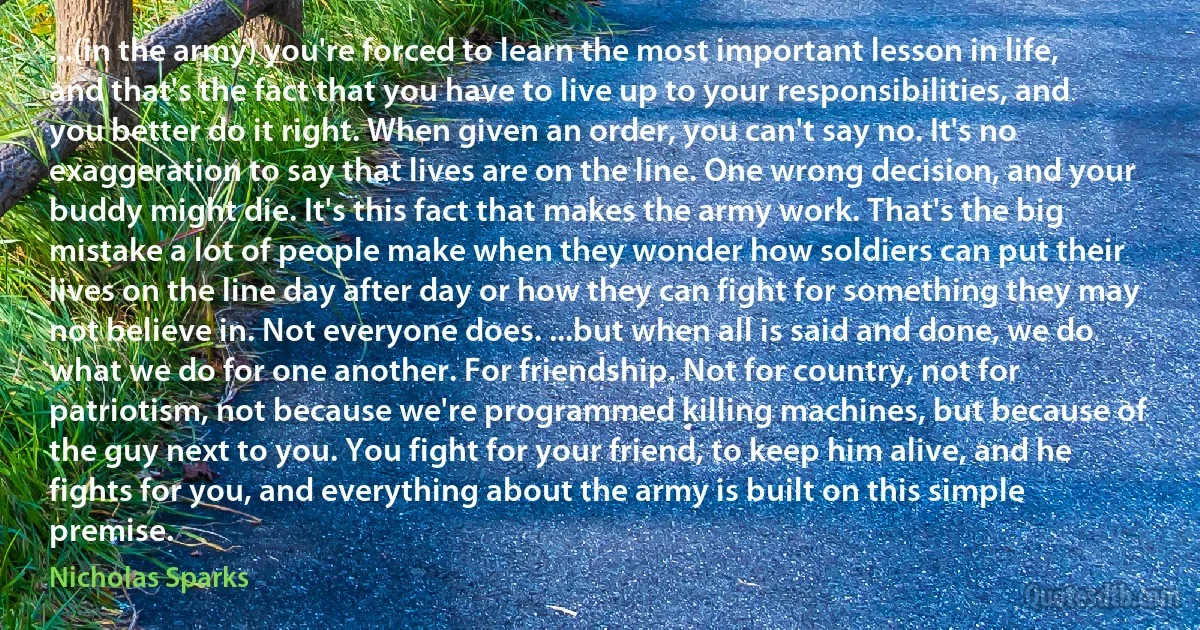 ...(in the army) you're forced to learn the most important lesson in life, and that's the fact that you have to live up to your responsibilities, and you better do it right. When given an order, you can't say no. It's no exaggeration to say that lives are on the line. One wrong decision, and your buddy might die. It's this fact that makes the army work. That's the big mistake a lot of people make when they wonder how soldiers can put their lives on the line day after day or how they can fight for something they may not believe in. Not everyone does. ...but when all is said and done, we do what we do for one another. For friendship. Not for country, not for patriotism, not because we're programmed killing machines, but because of the guy next to you. You fight for your friend, to keep him alive, and he fights for you, and everything about the army is built on this simple premise. (Nicholas Sparks)