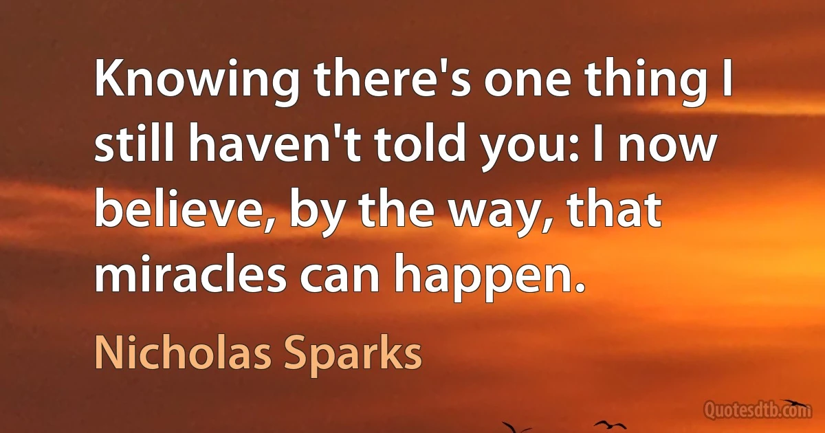 Knowing there's one thing I still haven't told you: I now believe, by the way, that miracles can happen. (Nicholas Sparks)