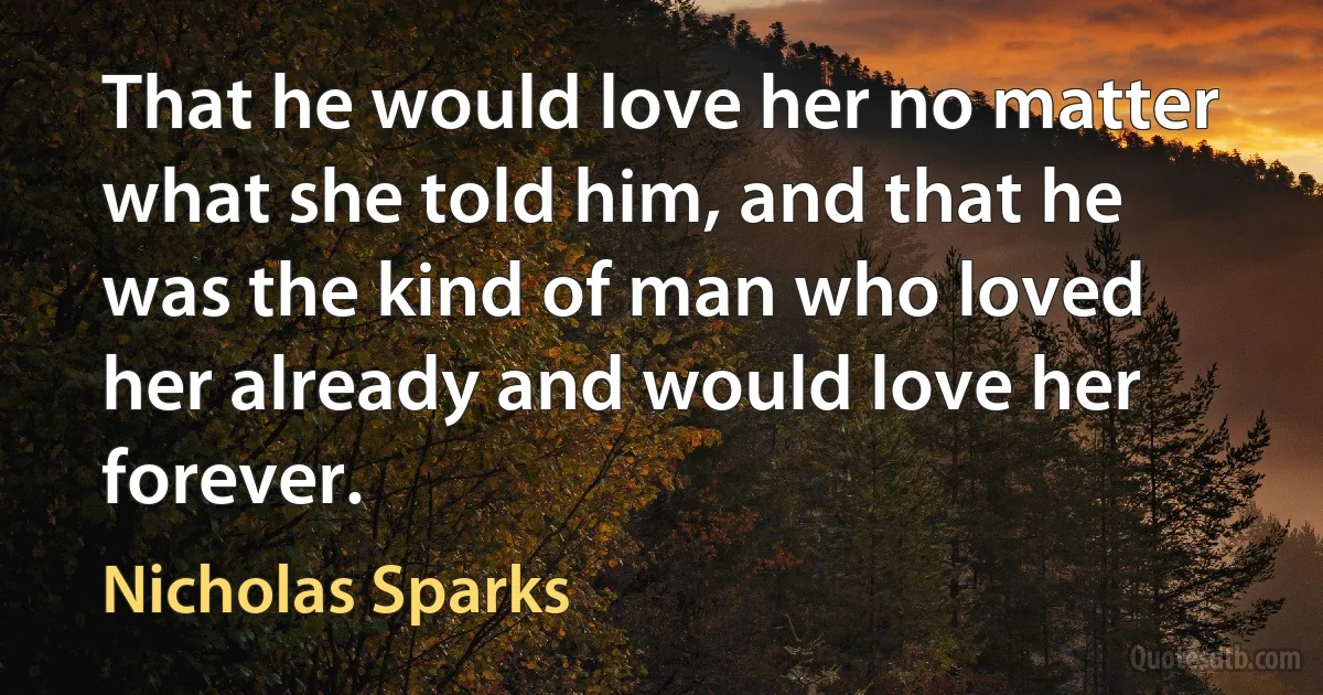 That he would love her no matter what she told him, and that he was the kind of man who loved her already and would love her forever. (Nicholas Sparks)