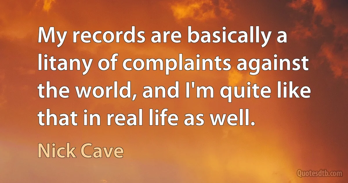 My records are basically a litany of complaints against the world, and I'm quite like that in real life as well. (Nick Cave)