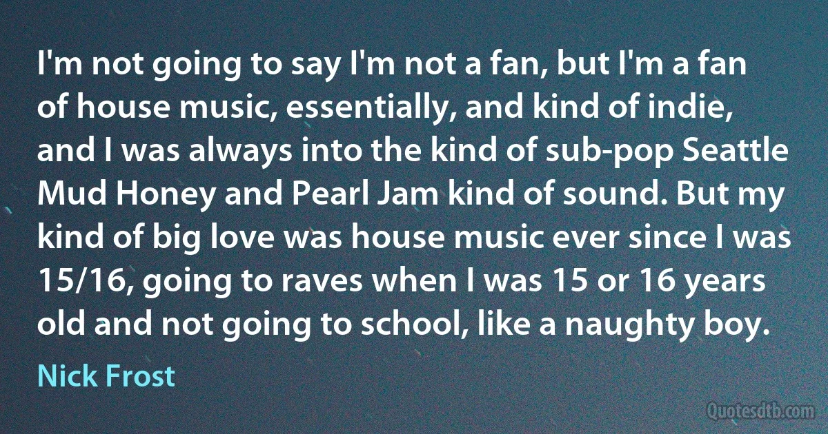 I'm not going to say I'm not a fan, but I'm a fan of house music, essentially, and kind of indie, and I was always into the kind of sub-pop Seattle Mud Honey and Pearl Jam kind of sound. But my kind of big love was house music ever since I was 15/16, going to raves when I was 15 or 16 years old and not going to school, like a naughty boy. (Nick Frost)