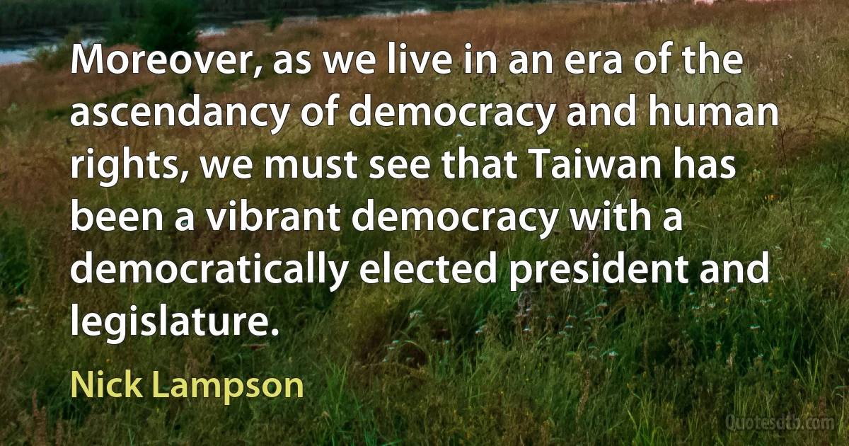 Moreover, as we live in an era of the ascendancy of democracy and human rights, we must see that Taiwan has been a vibrant democracy with a democratically elected president and legislature. (Nick Lampson)