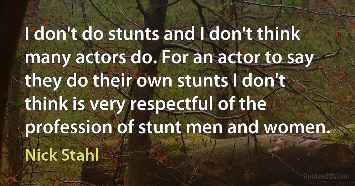 I don't do stunts and I don't think many actors do. For an actor to say they do their own stunts I don't think is very respectful of the profession of stunt men and women. (Nick Stahl)