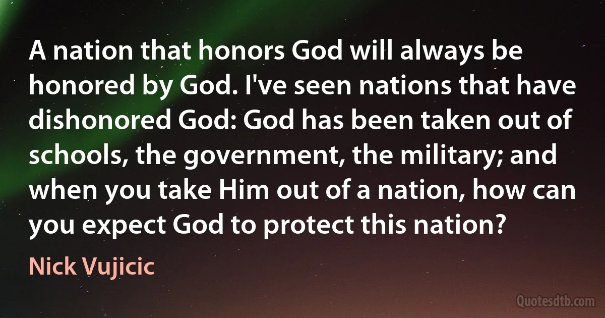 A nation that honors God will always be honored by God. I've seen nations that have dishonored God: God has been taken out of schools, the government, the military; and when you take Him out of a nation, how can you expect God to protect this nation? (Nick Vujicic)