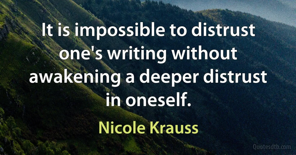 It is impossible to distrust one's writing without awakening a deeper distrust in oneself. (Nicole Krauss)