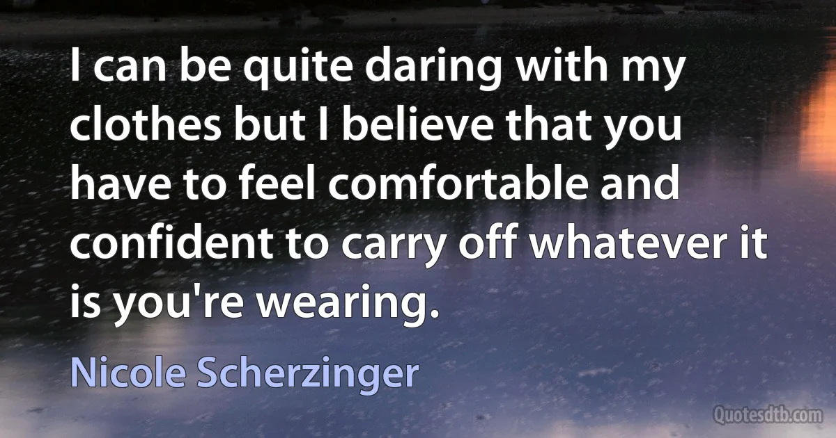 I can be quite daring with my clothes but I believe that you have to feel comfortable and confident to carry off whatever it is you're wearing. (Nicole Scherzinger)