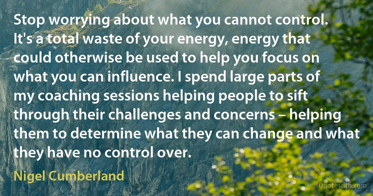 Stop worrying about what you cannot control. It's a total waste of your energy, energy that could otherwise be used to help you focus on what you can influence. I spend large parts of my coaching sessions helping people to sift through their challenges and concerns – helping them to determine what they can change and what they have no control over. (Nigel Cumberland)