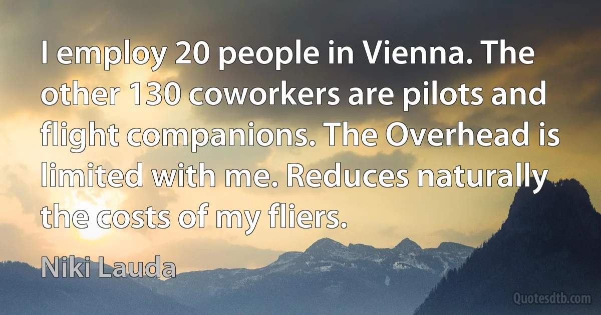 I employ 20 people in Vienna. The other 130 coworkers are pilots and flight companions. The Overhead is limited with me. Reduces naturally the costs of my fliers. (Niki Lauda)