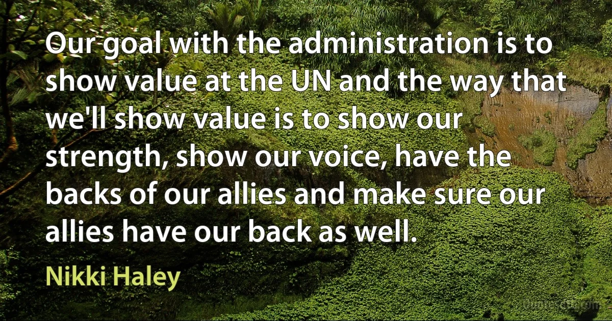 Our goal with the administration is to show value at the UN and the way that we'll show value is to show our strength, show our voice, have the backs of our allies and make sure our allies have our back as well. (Nikki Haley)