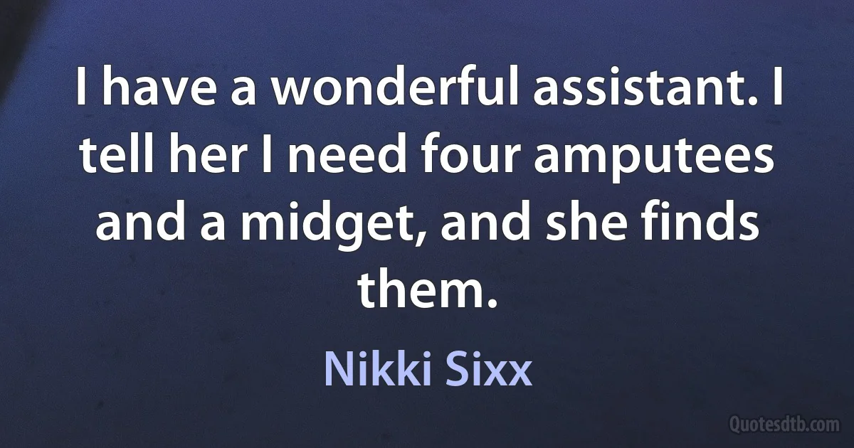 I have a wonderful assistant. I tell her I need four amputees and a midget, and she finds them. (Nikki Sixx)