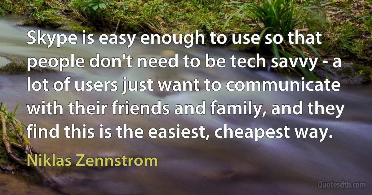 Skype is easy enough to use so that people don't need to be tech savvy - a lot of users just want to communicate with their friends and family, and they find this is the easiest, cheapest way. (Niklas Zennstrom)