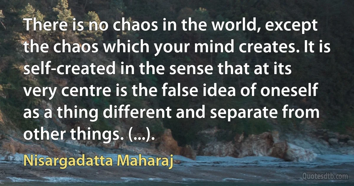 There is no chaos in the world, except the chaos which your mind creates. It is self-created in the sense that at its very centre is the false idea of oneself as a thing different and separate from other things. (...). (Nisargadatta Maharaj)