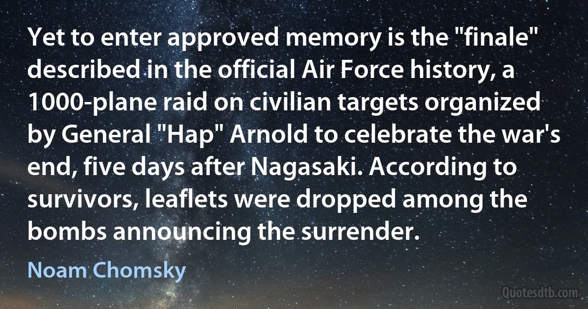 Yet to enter approved memory is the "finale" described in the official Air Force history, a 1000-plane raid on civilian targets organized by General "Hap" Arnold to celebrate the war's end, five days after Nagasaki. According to survivors, leaflets were dropped among the bombs announcing the surrender. (Noam Chomsky)