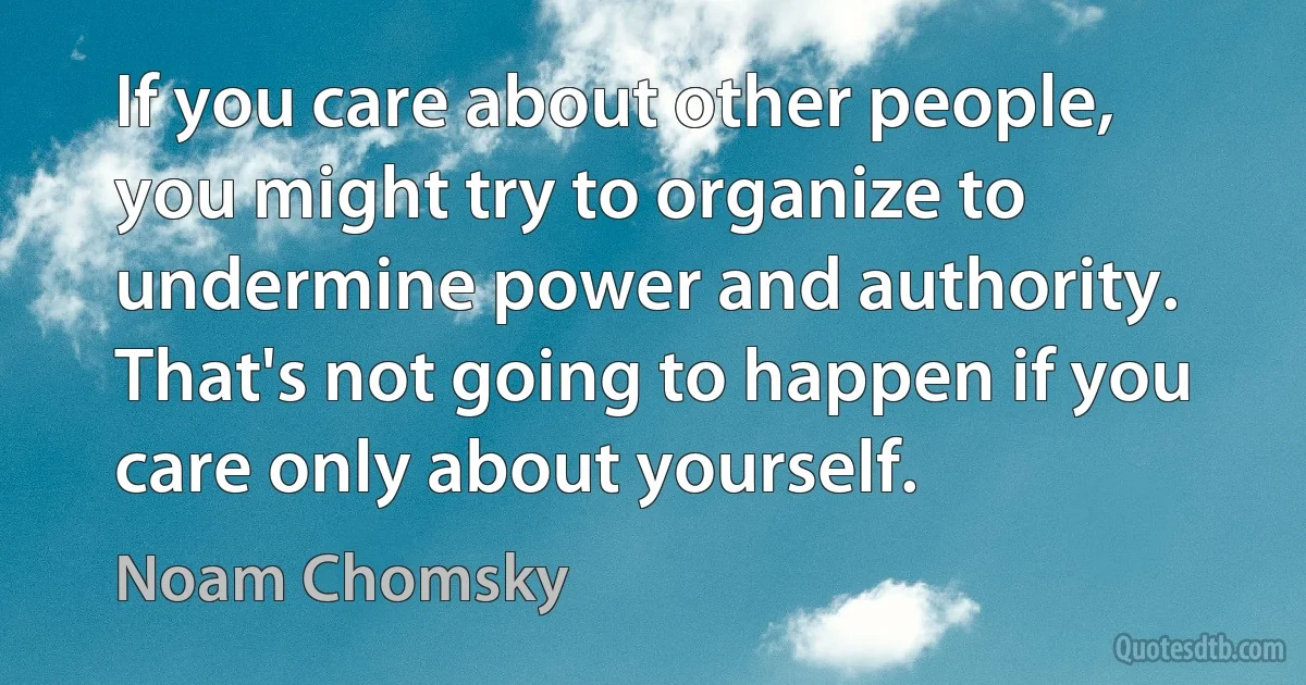 If you care about other people, you might try to organize to undermine power and authority. That's not going to happen if you care only about yourself. (Noam Chomsky)