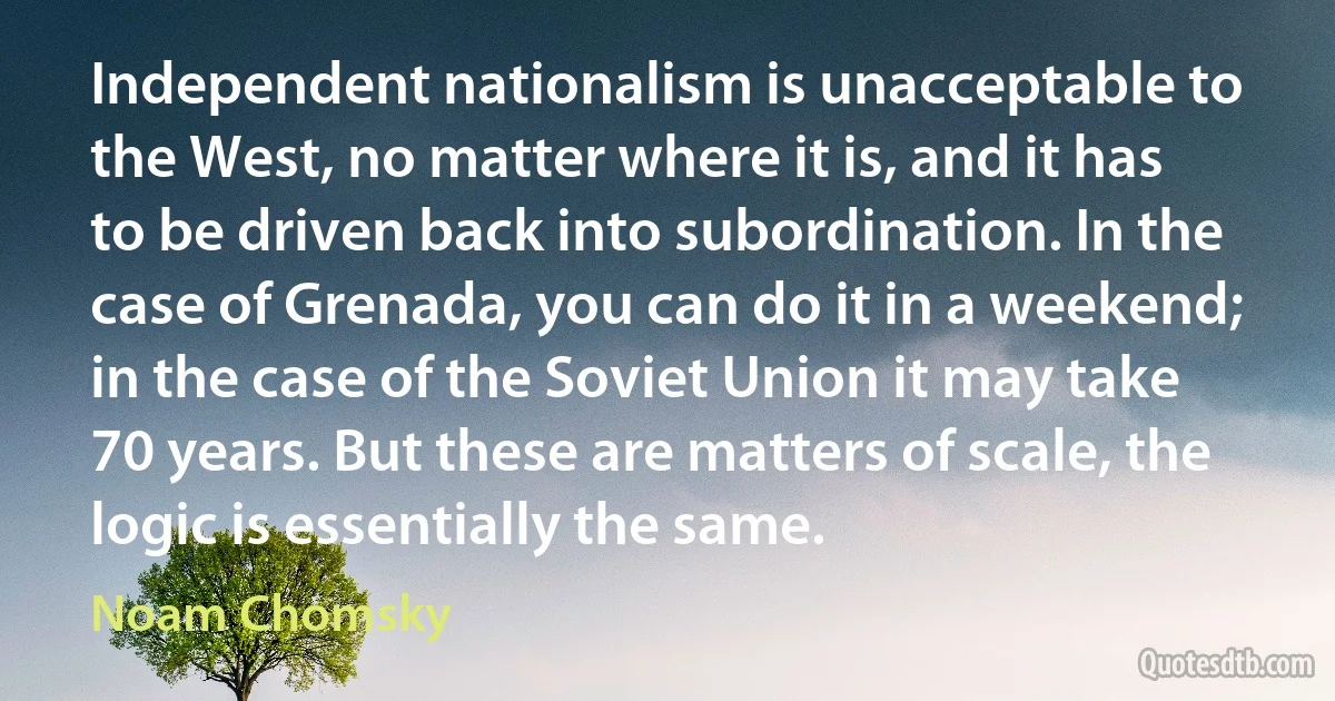 Independent nationalism is unacceptable to the West, no matter where it is, and it has to be driven back into subordination. In the case of Grenada, you can do it in a weekend; in the case of the Soviet Union it may take 70 years. But these are matters of scale, the logic is essentially the same. (Noam Chomsky)