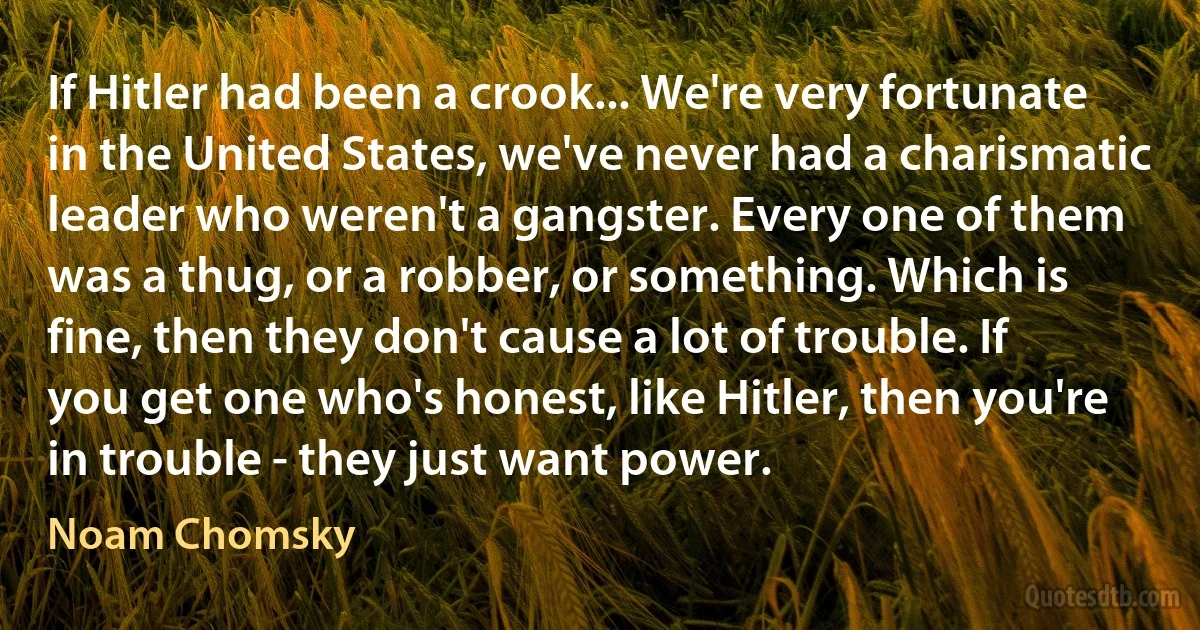 If Hitler had been a crook... We're very fortunate in the United States, we've never had a charismatic leader who weren't a gangster. Every one of them was a thug, or a robber, or something. Which is fine, then they don't cause a lot of trouble. If you get one who's honest, like Hitler, then you're in trouble - they just want power. (Noam Chomsky)