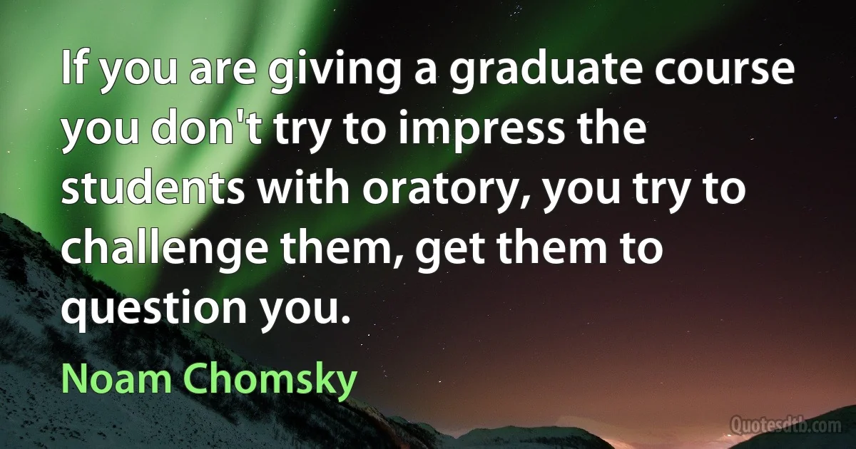 If you are giving a graduate course you don't try to impress the students with oratory, you try to challenge them, get them to question you. (Noam Chomsky)