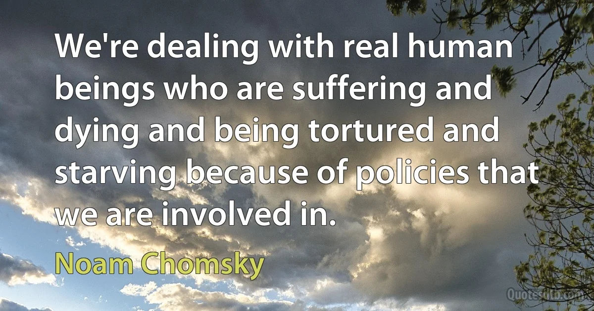 We're dealing with real human beings who are suffering and dying and being tortured and starving because of policies that we are involved in. (Noam Chomsky)