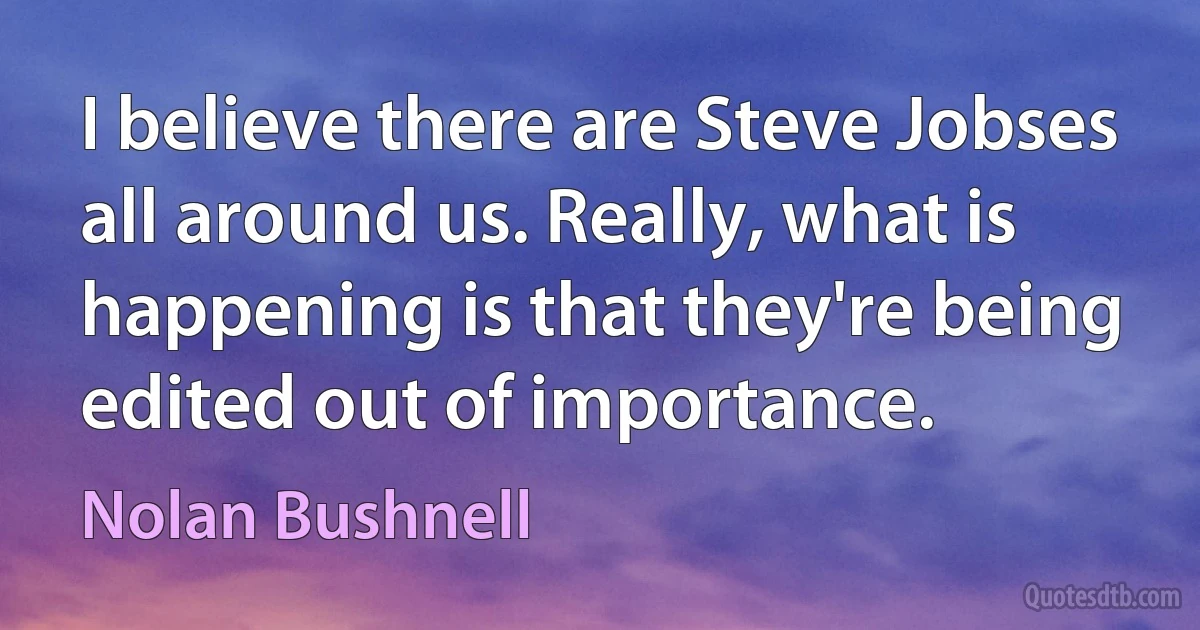 I believe there are Steve Jobses all around us. Really, what is happening is that they're being edited out of importance. (Nolan Bushnell)