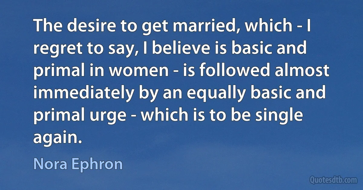 The desire to get married, which - I regret to say, I believe is basic and primal in women - is followed almost immediately by an equally basic and primal urge - which is to be single again. (Nora Ephron)