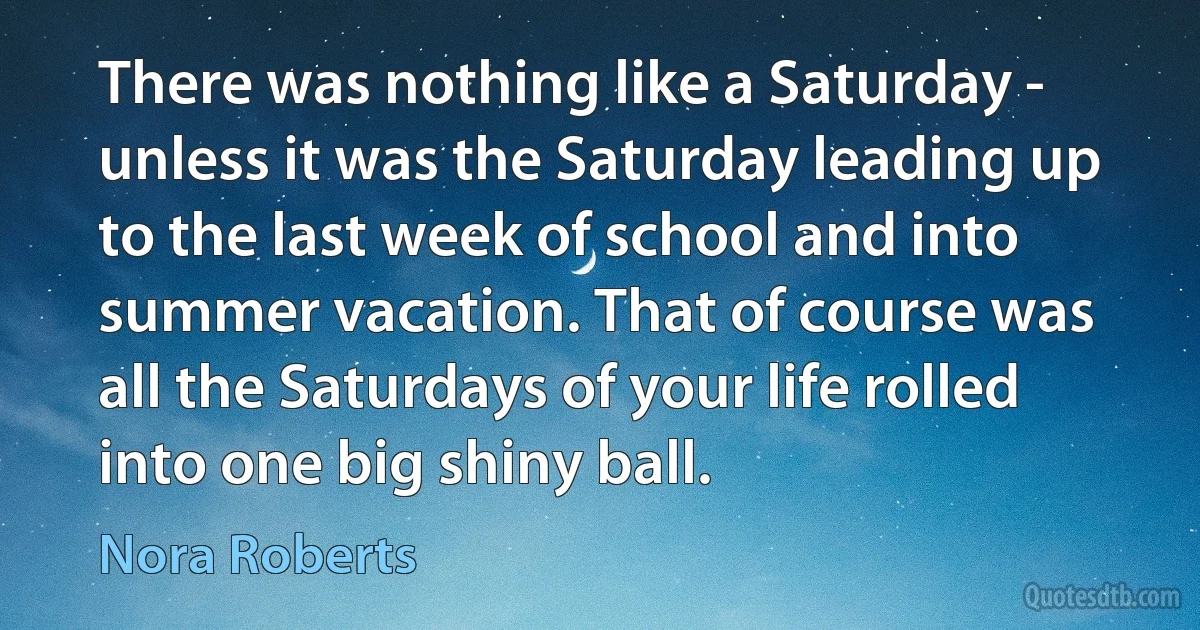 There was nothing like a Saturday - unless it was the Saturday leading up to the last week of school and into summer vacation. That of course was all the Saturdays of your life rolled into one big shiny ball. (Nora Roberts)