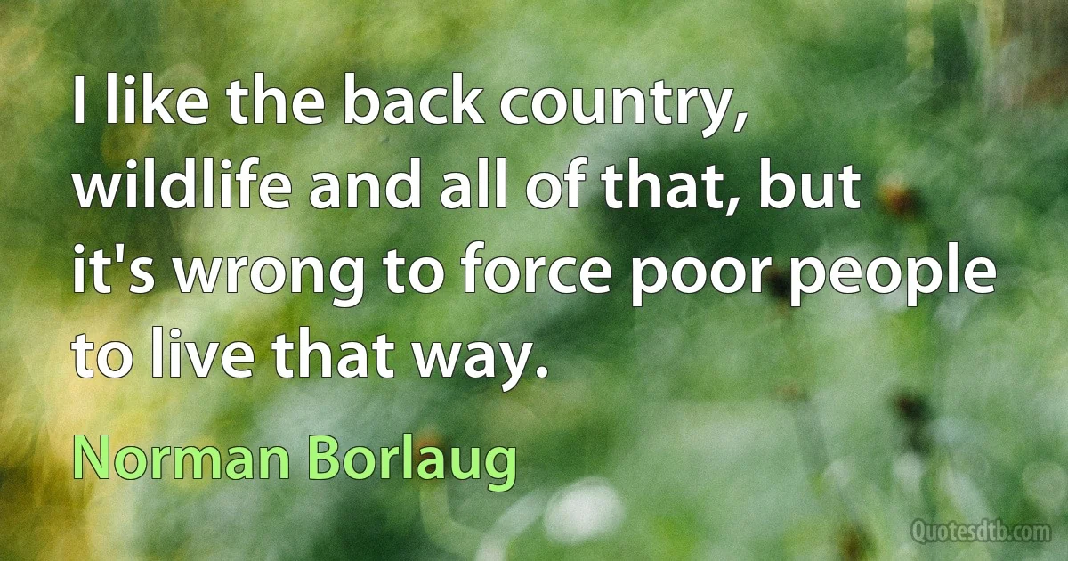 I like the back country, wildlife and all of that, but it's wrong to force poor people to live that way. (Norman Borlaug)