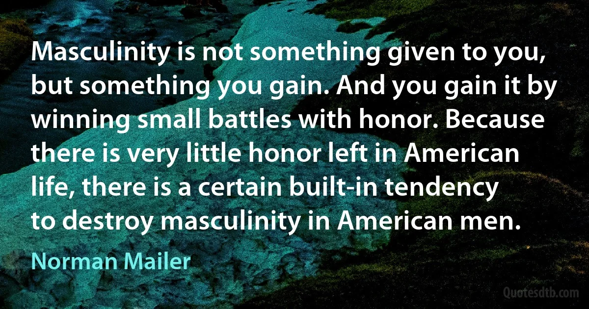 Masculinity is not something given to you, but something you gain. And you gain it by winning small battles with honor. Because there is very little honor left in American life, there is a certain built-in tendency to destroy masculinity in American men. (Norman Mailer)