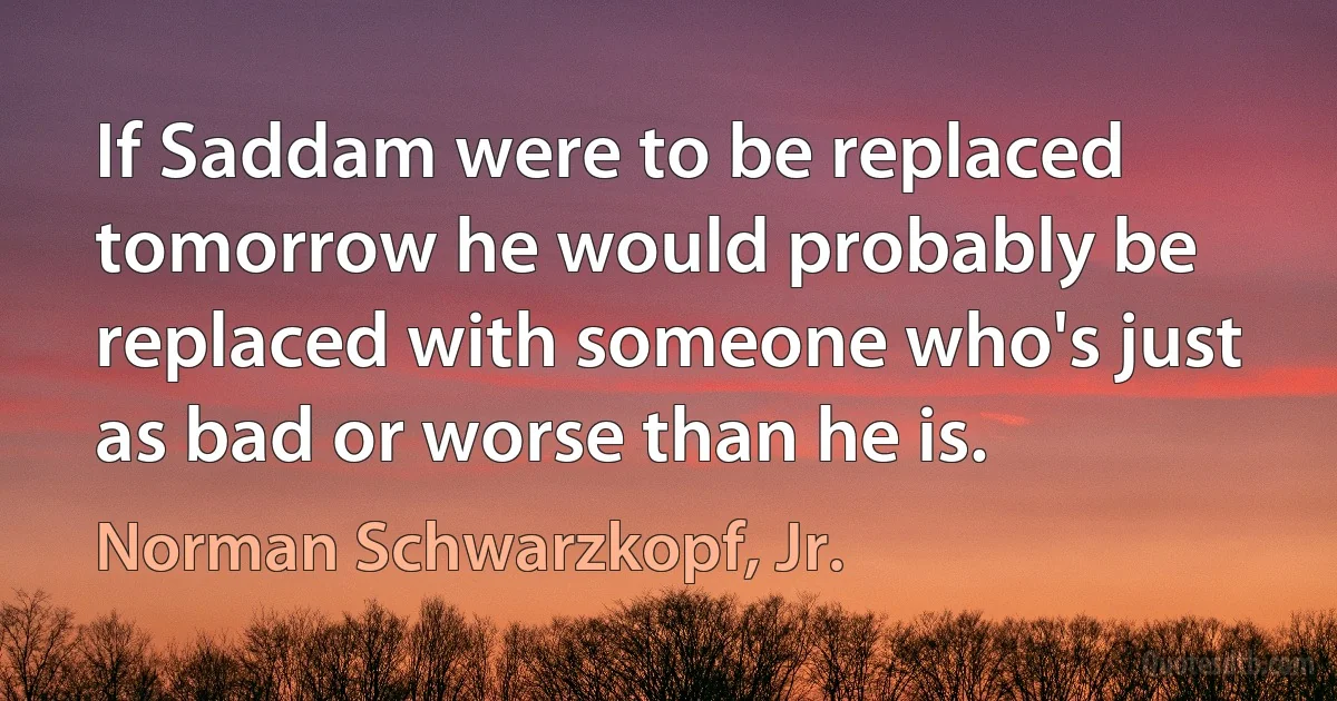 If Saddam were to be replaced tomorrow he would probably be replaced with someone who's just as bad or worse than he is. (Norman Schwarzkopf, Jr.)