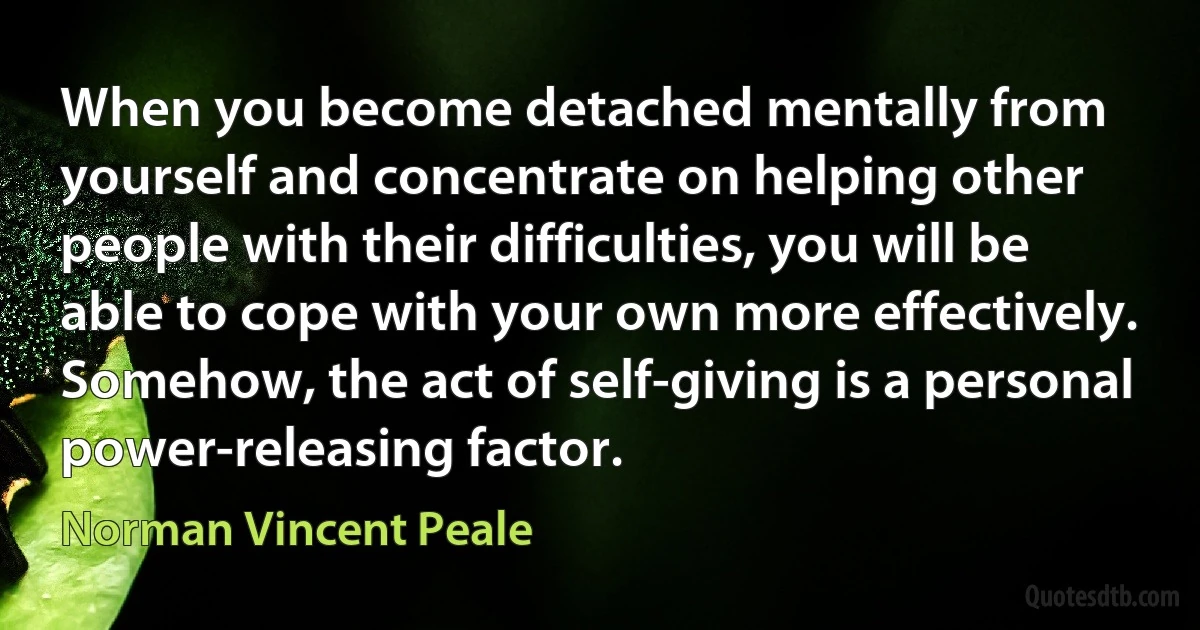 When you become detached mentally from yourself and concentrate on helping other people with their difficulties, you will be able to cope with your own more effectively. Somehow, the act of self-giving is a personal power-releasing factor. (Norman Vincent Peale)