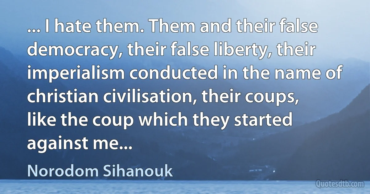 ... I hate them. Them and their false democracy, their false liberty, their imperialism conducted in the name of christian civilisation, their coups, like the coup which they started against me... (Norodom Sihanouk)